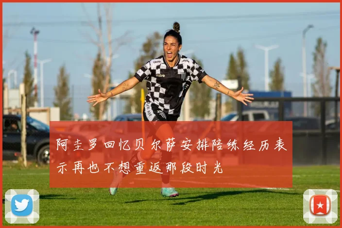阿圭罗回忆贝尔萨安排陪练经历表示再也不想重返那段时光