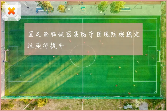 国足面临破密集防守困境防线稳定性亟待提升