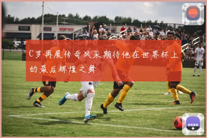 C罗再展传奇风采期待他在世界杯上的最后辉煌之舞