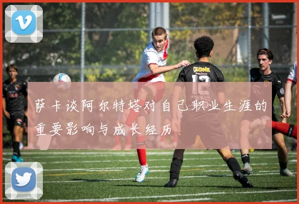 萨卡谈阿尔特塔对自己职业生涯的重要影响与成长经历