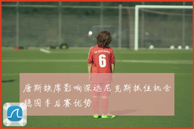 唐斯缺席影响深远尼克斯抓住机会稳固季后赛优势