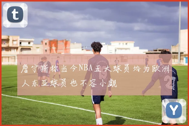 詹宁斯称当今NBA五大球员均为欧洲人东亚球员也不容小觑