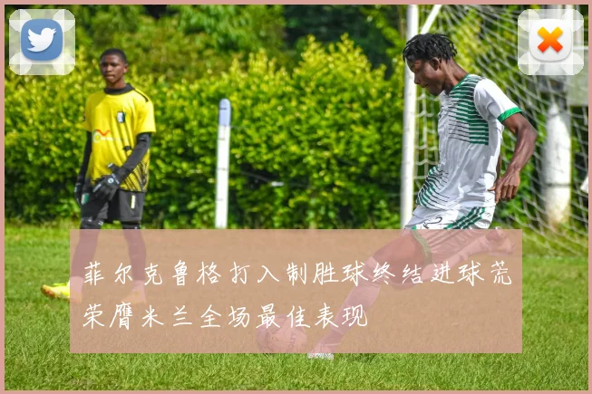 菲尔克鲁格打入制胜球终结进球荒荣膺米兰全场最佳表现