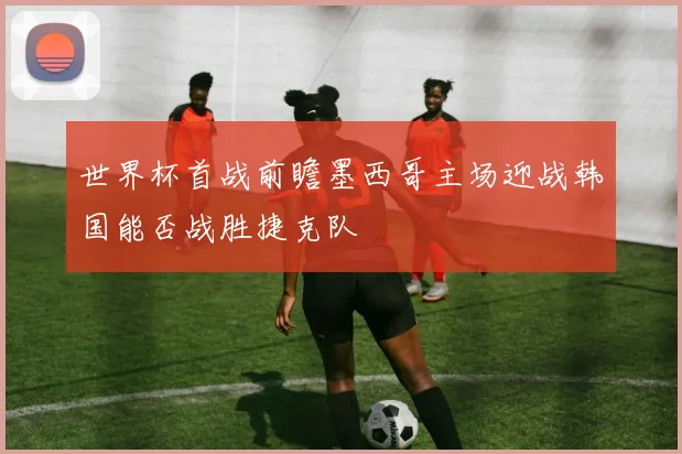 世界杯首战前瞻墨西哥主场迎战韩国能否战胜捷克队