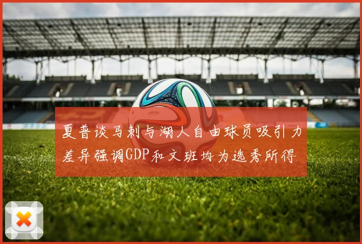 夏普谈马刺与湖人自由球员吸引力差异强调GDP和文班均为选秀所得