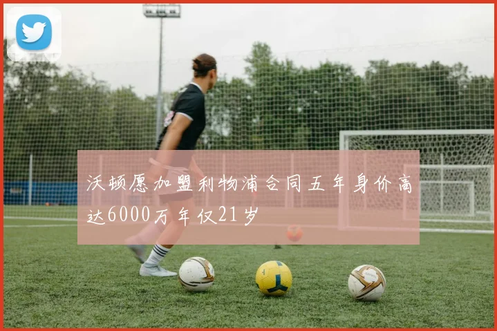 沃顿愿加盟利物浦合同五年身价高达6000万年仅21岁