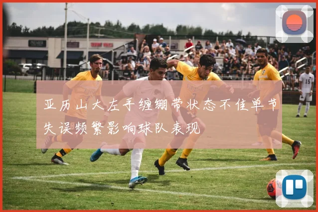 亚历山大左手缠绷带状态不佳单节失误频繁影响球队表现