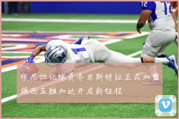 印尼归化球员齐尔斯特拉正式加盟佩西亚雅加达开启新征程
