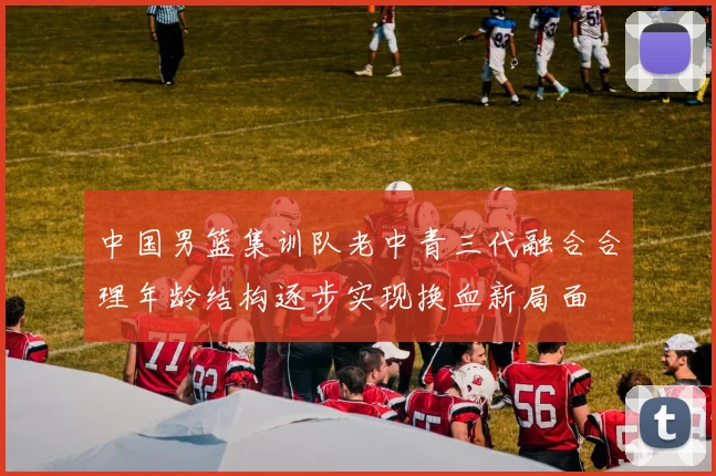 中国男篮集训队老中青三代融合合理年龄结构逐步实现换血新局面