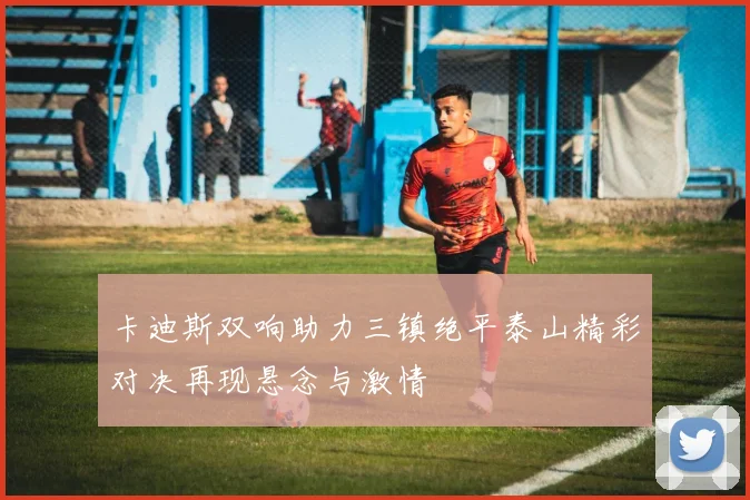 卡迪斯双响助力三镇绝平泰山精彩对决再现悬念与激情