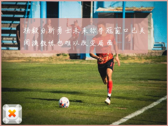 杨毅分析勇士未来称夺冠窗口已关闭换教练也难以改变局面