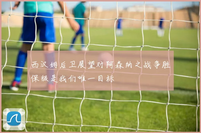 西汉姆后卫展望对阿森纳之战争胜保级是我们唯一目标