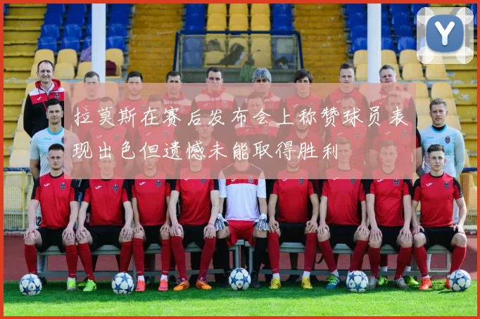 拉莫斯在赛后发布会上称赞球员表现出色但遗憾未能取得胜利