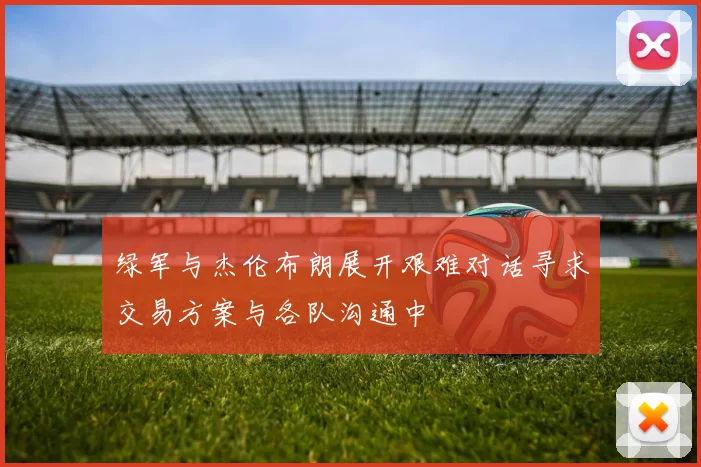 绿军与杰伦布朗展开艰难对话寻求交易方案与各队沟通中