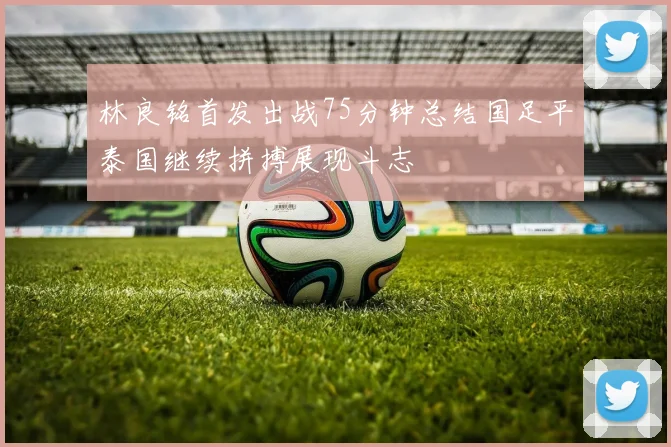 林良铭首发出战75分钟总结国足平泰国继续拼搏展现斗志