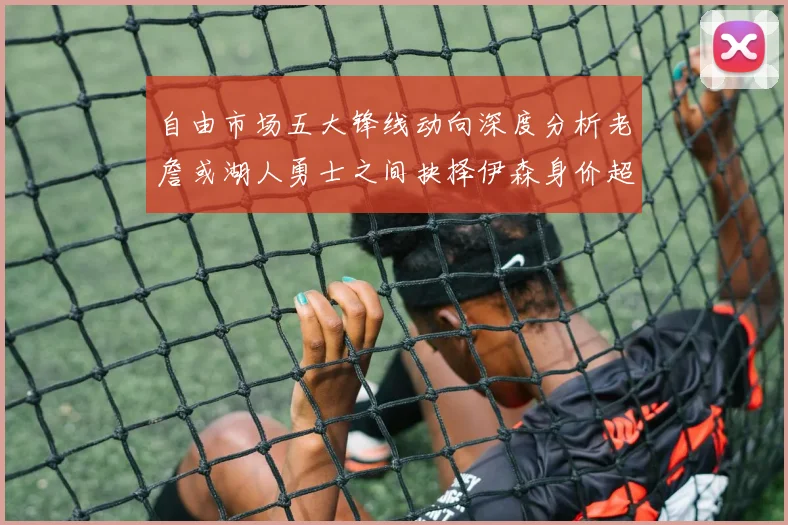 自由市场五大锋线动向深度分析老詹或湖人勇士之间抉择伊森身价超2000万