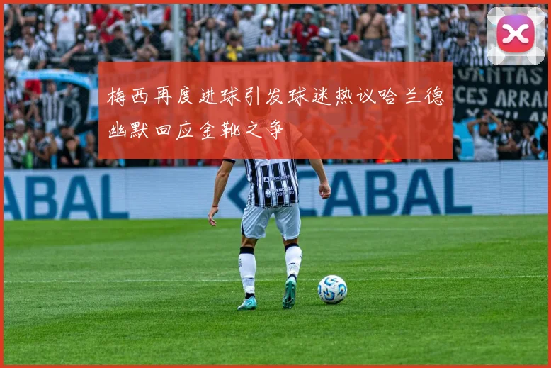 梅西再度进球引发球迷热议哈兰德幽默回应金靴之争