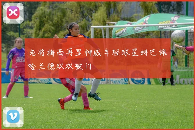 老将梅西再显神威年轻球星姆巴佩哈兰德双双破门