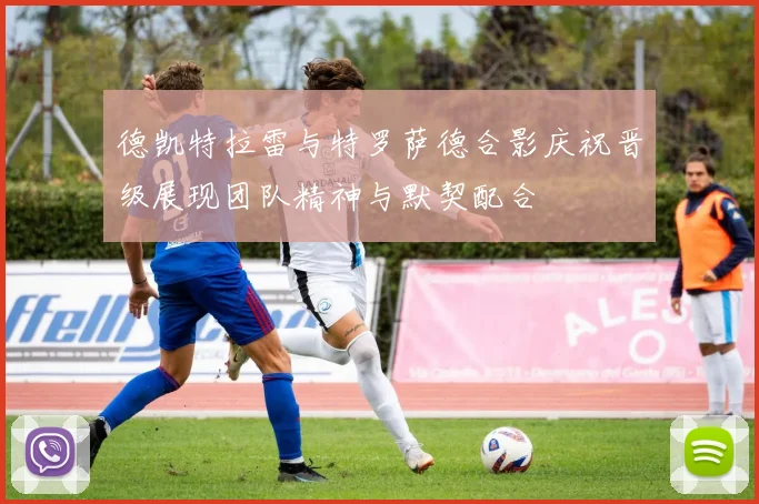 德凯特拉雷与特罗萨德合影庆祝晋级展现团队精神与默契配合