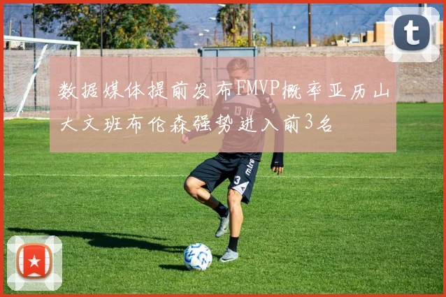 数据媒体提前发布FMVP概率亚历山大文班布伦森强势进入前3名