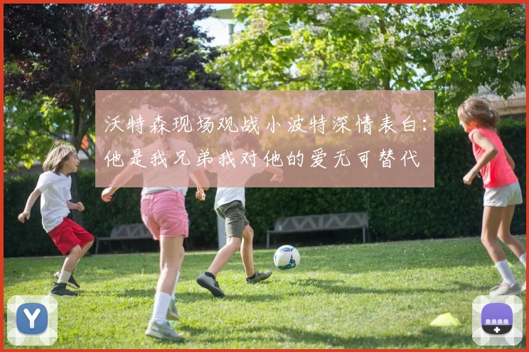 沃特森现场观战小波特深情表白：他是我兄弟我对他的爱无可替代