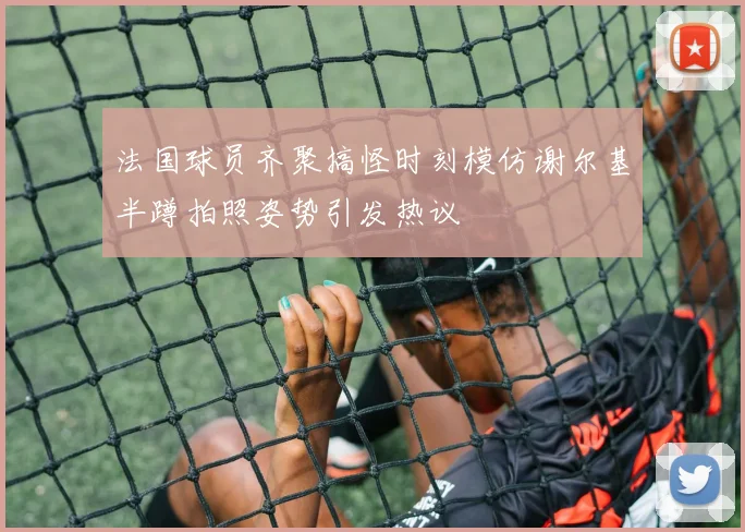 法国球员齐聚搞怪时刻模仿谢尔基半蹲拍照姿势引发热议