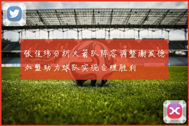 张佳玮分析火箭队阵容调整谢泼德加盟助力球队实现合理胜利